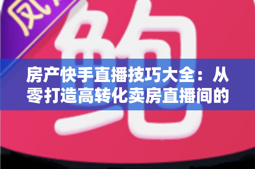 房产快手直播技巧大全:从零打造高转化卖房直播间的实战指南 房产快手直播技巧大全:从零打造高转化卖房直播间的实战指南