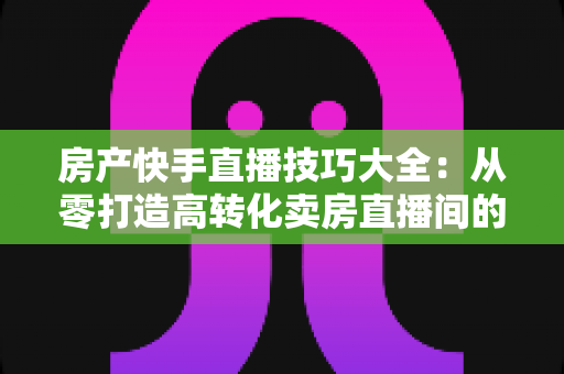 房产快手直播技巧大全：从零打造高转化卖房直播间的实战指南