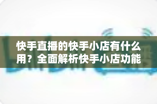 快手直播的快手小店有什么用?全面解析快手小店功能与带货价值实用指南 快手直播的快手小店有什么用?全面解析快手小店功能与带货价值实用指南