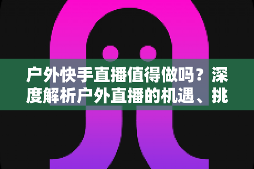 户外快手直播值得做吗?深度解析户外直播的机遇、挑战与变现指南 户外快手直播值得做吗?深度解析户外直播的机遇、挑战与变现指南