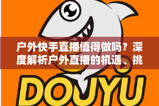 户外快手直播值得做吗?深度解析户外直播的机遇、挑战与变现指南 户外快手直播值得做吗?深度解析户外直播的机遇、挑战与变现指南