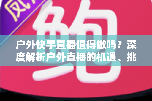 户外快手直播值得做吗?深度解析户外直播的机遇、挑战与变现指南 户外快手直播值得做吗?深度解析户外直播的机遇、挑战与变现指南