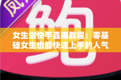 女生做快手直播教程：零基础女生也能快速上手的人气主播养成指南