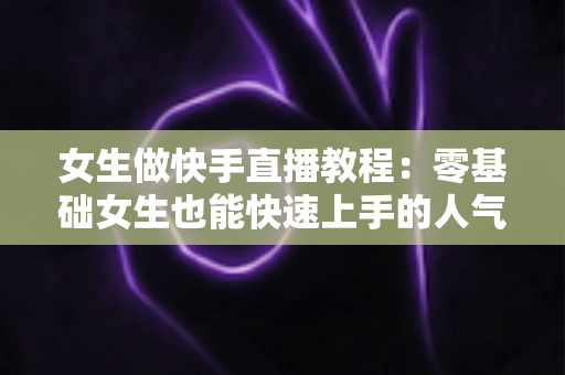 女生做快手直播教程：零基础女生也能快速上手的人气主播养成指南