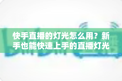 快手直播的灯光怎么用？新手也能快速上手的直播灯光布置实战指南
