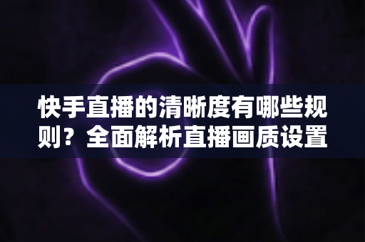 快手直播的清晰度有哪些规则?全面解析直播画质设置与平台规范 快手直播的清晰度有哪些规则?全面解析直播画质设置与平台规范