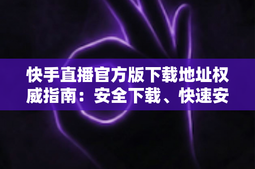 快手直播官方版下载地址权威指南:安全下载、快速安装、畅享直播全攻略 快手直播官方版下载地址权威指南:安全下载、快速安装、畅享直播全攻略