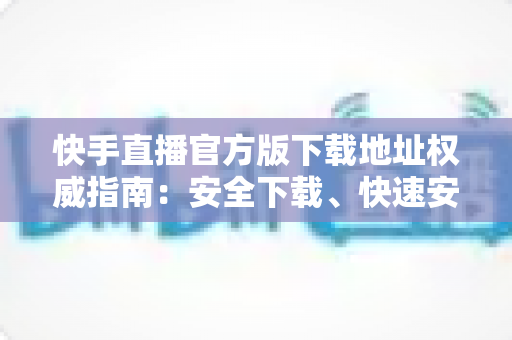 快手直播官方版下载地址权威指南:安全下载、快速安装、畅享直播全攻略 快手直播官方版下载地址权威指南:安全下载、快速安装、畅享直播全攻略