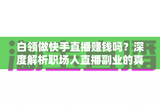 白领做快手直播赚钱吗?深度解析职场人直播副业的真实收益与实战指南 白领做快手直播赚钱吗?深度解析职场人直播副业的真实收益与实战指南