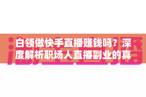 白领做快手直播赚钱吗?深度解析职场人直播副业的真实收益与实战指南 白领做快手直播赚钱吗?深度解析职场人直播副业的真实收益与实战指南