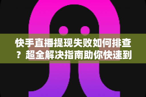 快手直播提现失败如何排查？超全解决指南助你快速到账