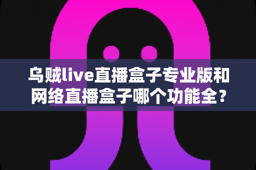 乌贼live直播盒子专业版和网络直播盒子哪个功能全?一站式深度对比测评帮你选对不踩坑 乌贼live直播盒子专业版和网络直播盒子哪个功能全?一站式深度对比测评帮你选对不踩坑