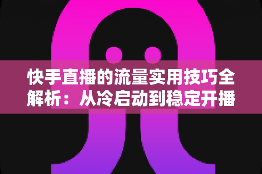 快手直播的流量实用技巧全解析:从冷启动到稳定开播的实战运营指南 快手直播的流量实用技巧全解析:从冷启动到稳定开播的实战运营指南