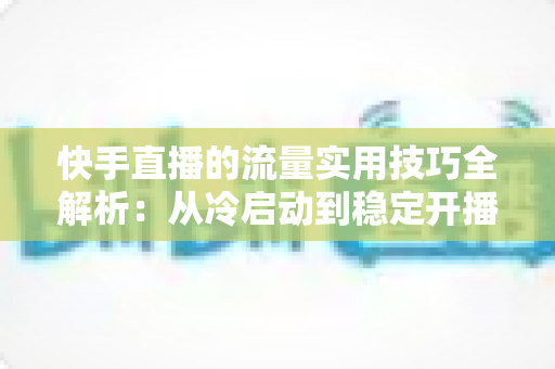 快手直播的流量实用技巧全解析:从冷启动到稳定开播的实战运营指南 快手直播的流量实用技巧全解析:从冷启动到稳定开播的实战运营指南
