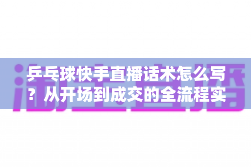 乒乓球快手直播话术怎么写?从开场到成交的全流程实战话术指南 乒乓球快手直播话术怎么写?从开场到成交的全流程实战话术指南