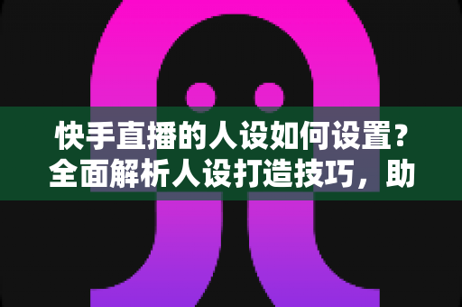 快手直播的人设如何设置？全面解析人设打造技巧，助你快速涨粉变现