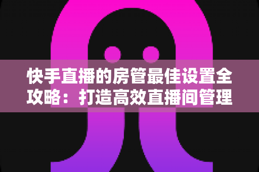 快手直播的房管最佳设置全攻略：打造高效直播间管理体系的必备指南