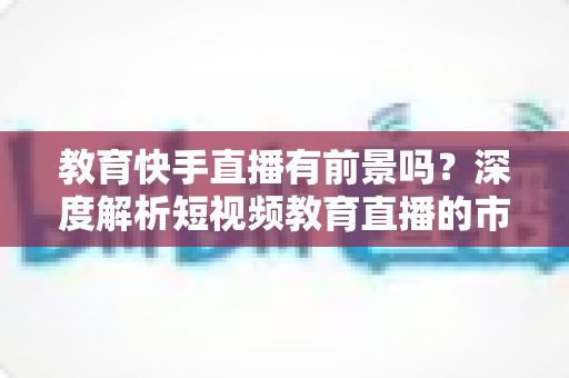 教育快手直播有前景吗?深度解析短视频教育直播的市场前景、变现路径与入局实操指南 教育快手直播有前景吗?深度解析短视频教育直播的市场前景、变现路径与入局实操指南