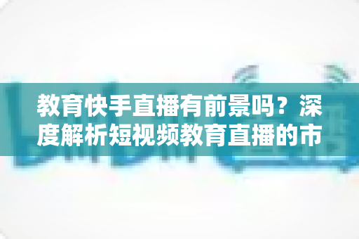 教育快手直播有前景吗?深度解析短视频教育直播的市场前景、变现路径与入局实操指南 教育快手直播有前景吗?深度解析短视频教育直播的市场前景、变现路径与入局实操指南