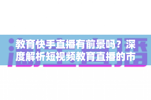 教育快手直播有前景吗?深度解析短视频教育直播的市场前景、变现路径与入局实操指南 教育快手直播有前景吗?深度解析短视频教育直播的市场前景、变现路径与入局实操指南