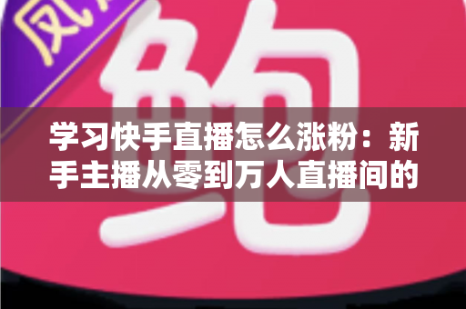 学习快手直播怎么涨粉:新手主播从零到万人直播间的实战吸粉指南 学习快手直播怎么涨粉:新手主播从零到万人直播间的实战吸粉指南