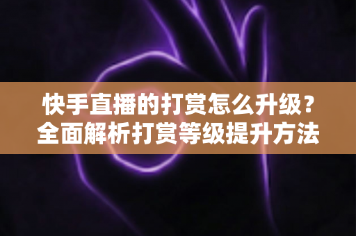 快手直播的打赏怎么升级?全面解析打赏等级提升方法与实用攻略 快手直播的打赏怎么升级?全面解析打赏等级提升方法与实用攻略