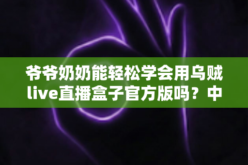 爷爷奶奶能轻松学会用乌贼live直播盒子官方版吗?中老年用户上手全指南 爷爷奶奶能轻松学会用乌贼live直播盒子官方版吗?中老年用户上手全指南