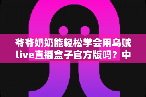 爷爷奶奶能轻松学会用乌贼live直播盒子官方版吗？中老年用户上手全指南