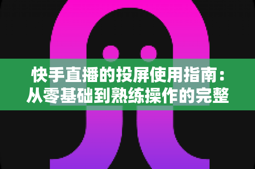 快手直播的投屏使用指南：从零基础到熟练操作的完整教程，助你轻松玩转大屏直播