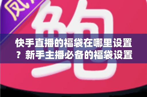快手直播的福袋在哪里设置?新手主播必备的福袋设置教程与直播互动运营指南 快手直播的福袋在哪里设置?新手主播必备的福袋设置教程与直播互动运营指南