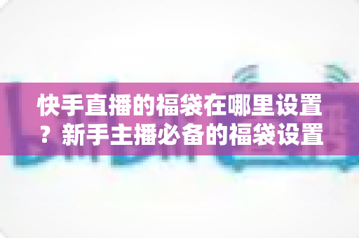 快手直播的福袋在哪里设置?新手主播必备的福袋设置教程与直播互动运营指南 快手直播的福袋在哪里设置?新手主播必备的福袋设置教程与直播互动运营指南