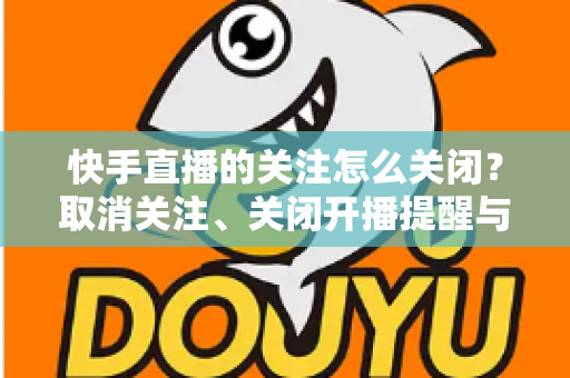 快手直播的关注怎么关闭？取消关注、关闭开播提醒与隐藏关注列表的完整教程