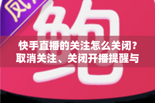 快手直播的关注怎么关闭？取消关注、关闭开播提醒与隐藏关注列表的完整教程