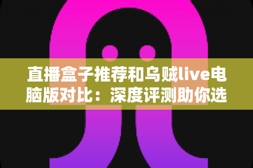 直播盒子推荐和乌贼live电脑版对比:深度评测助你选出最佳直播观看方案 直播盒子推荐和乌贼live电脑版对比:深度评测助你选出最佳直播观看方案