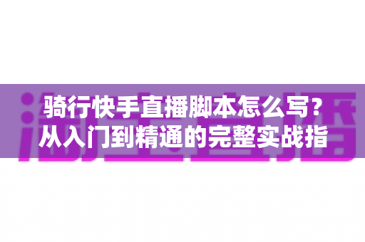 骑行快手直播脚本怎么写？从入门到精通的完整实战指南
