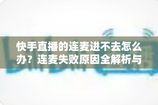 快手直播的连麦进不去怎么办？连麦失败原因全解析与快速解决指南