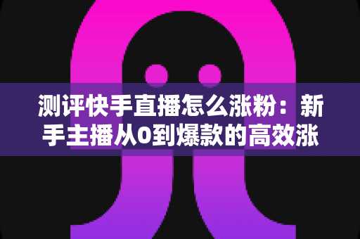 测评快手直播怎么涨粉：新手主播从0到爆款的高效涨粉方法实测全解析