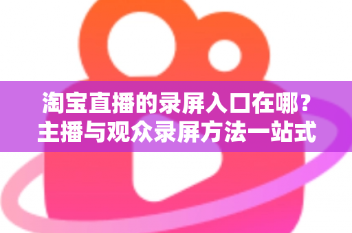 淘宝直播的录屏入口在哪?主播与观众录屏方法一站式实用指南 淘宝直播的录屏入口在哪?主播与观众录屏方法一站式实用指南