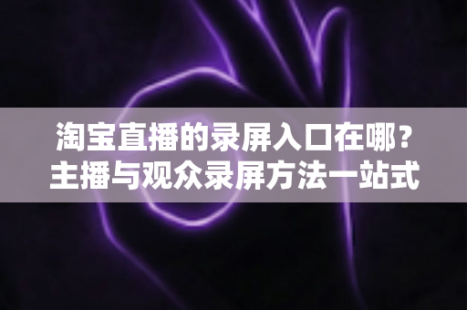 淘宝直播的录屏入口在哪?主播与观众录屏方法一站式实用指南 淘宝直播的录屏入口在哪?主播与观众录屏方法一站式实用指南