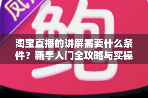 淘宝直播的讲解需要什么条件?新手入门全攻略与实操要点解析 淘宝直播的讲解需要什么条件?新手入门全攻略与实操要点解析