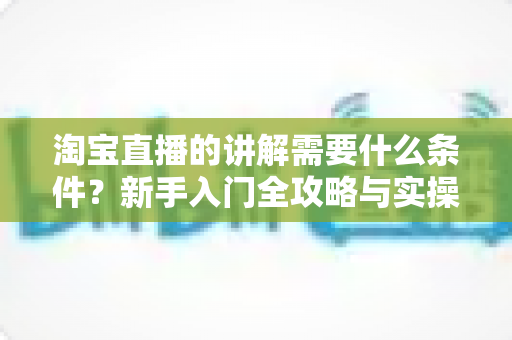 淘宝直播的讲解需要什么条件?新手入门全攻略与实操要点解析 淘宝直播的讲解需要什么条件?新手入门全攻略与实操要点解析