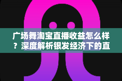 广场舞淘宝直播收益怎么样？深度解析银发经济下的直播变现潜力与赚钱路径
