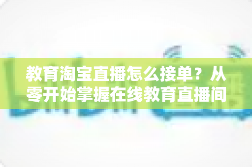 教育淘宝直播怎么接单？从零开始掌握在线教育直播间获客与成交的完整指南
