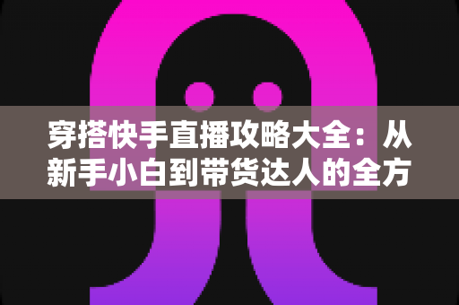 穿搭快手直播攻略大全:从新手小白到带货达人的全方位实战指南 穿搭快手直播攻略大全:从新手小白到带货达人的全方位实战指南