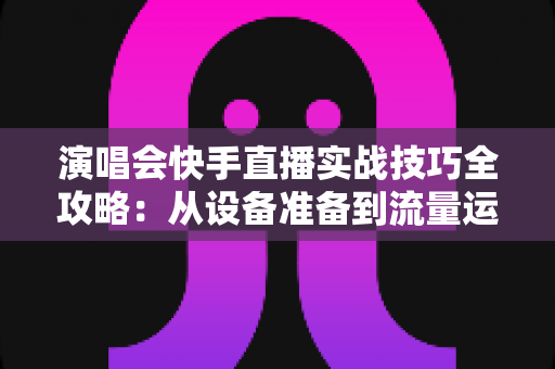 演唱会快手直播实战技巧全攻略:从设备准备到流量运营的完整指南 演唱会快手直播实战技巧全攻略:从设备准备到流量运营的完整指南