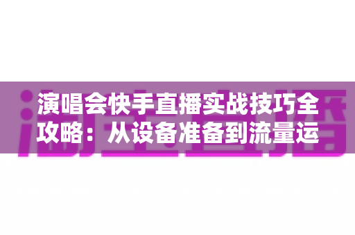 演唱会快手直播实战技巧全攻略：从设备准备到流量运营的完整指南