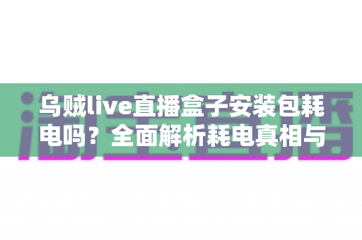 乌贼live直播盒子安装包耗电吗?全面解析耗电真相与省电实用技巧 乌贼live直播盒子安装包耗电吗?全面解析耗电真相与省电实用技巧