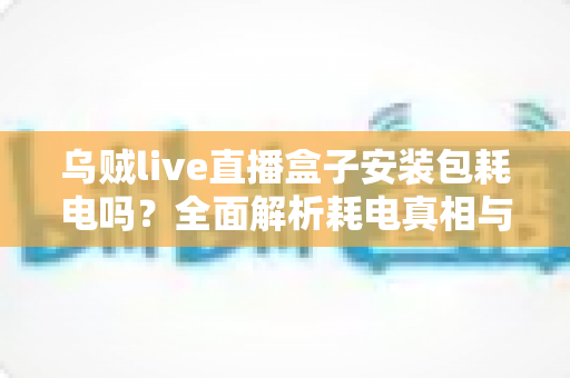 乌贼live直播盒子安装包耗电吗?全面解析耗电真相与省电实用技巧 乌贼live直播盒子安装包耗电吗?全面解析耗电真相与省电实用技巧