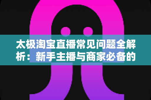 太极淘宝直播常见问题全解析:新手主播与商家必备的实战运营指南 太极淘宝直播常见问题全解析:新手主播与商家必备的实战运营指南