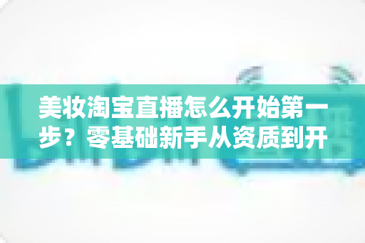 美妆淘宝直播怎么开始第一步?零基础新手从资质到开播的完整实操指南 美妆淘宝直播怎么开始第一步?零基础新手从资质到开播的完整实操指南